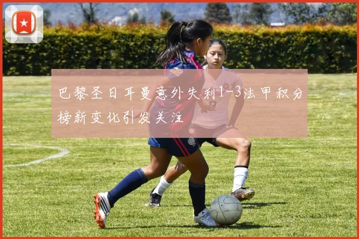 巴黎圣日耳曼意外失利1-3法甲积分榜新变化引发关注